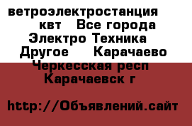 ветроэлектростанция 15-50 квт - Все города Электро-Техника » Другое   . Карачаево-Черкесская респ.,Карачаевск г.